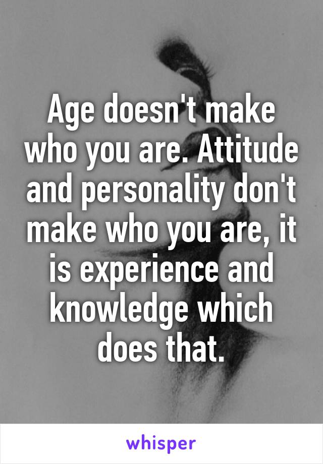 Age doesn't make who you are. Attitude and personality don't make who you are, it is experience and knowledge which does that.