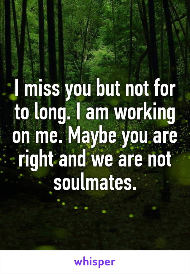 I miss you but not for to long. I am working on me. Maybe you are right and we are not soulmates.