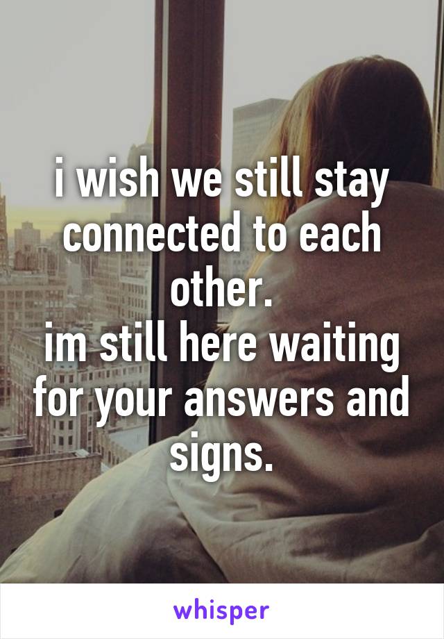 i wish we still stay connected to each other.
im still here waiting for your answers and signs.