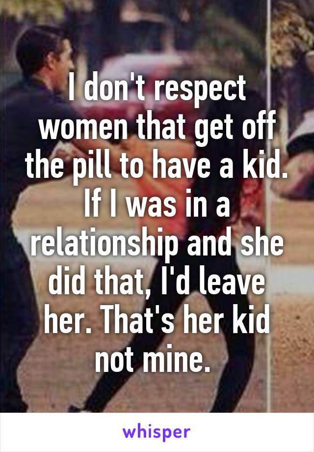 I don't respect women that get off the pill to have a kid. If I was in a relationship and she did that, I'd leave her. That's her kid not mine. 