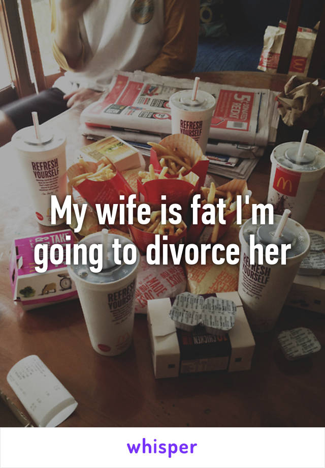 My wife is fat I'm going to divorce her