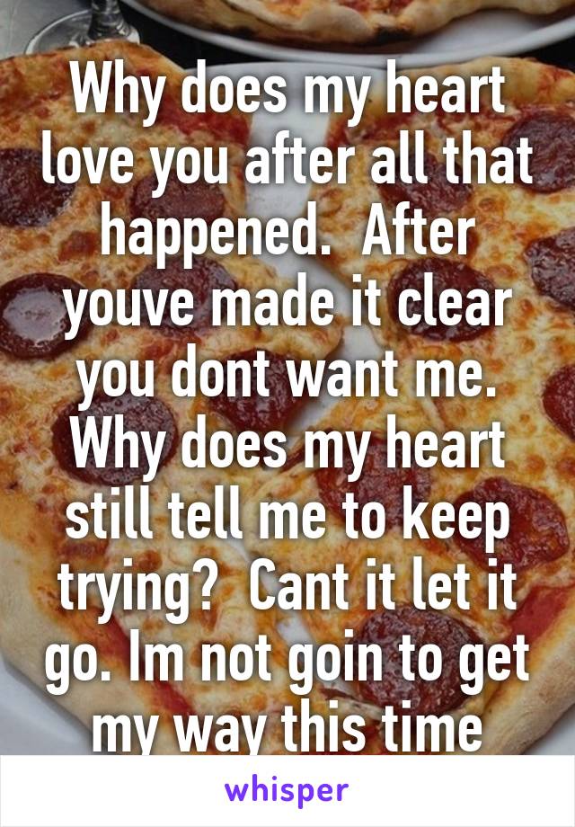 Why does my heart love you after all that happened.  After youve made it clear you dont want me. Why does my heart still tell me to keep trying?  Cant it let it go. Im not goin to get my way this time