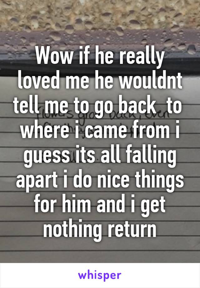 Wow if he really loved me he wouldnt tell me to go back  to  where i came from i guess its all falling apart i do nice things for him and i get nothing return