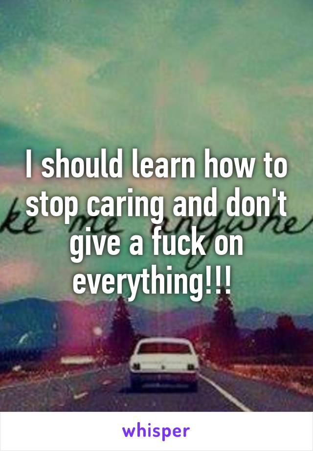 I should learn how to stop caring and don't give a fuck on everything!!! 