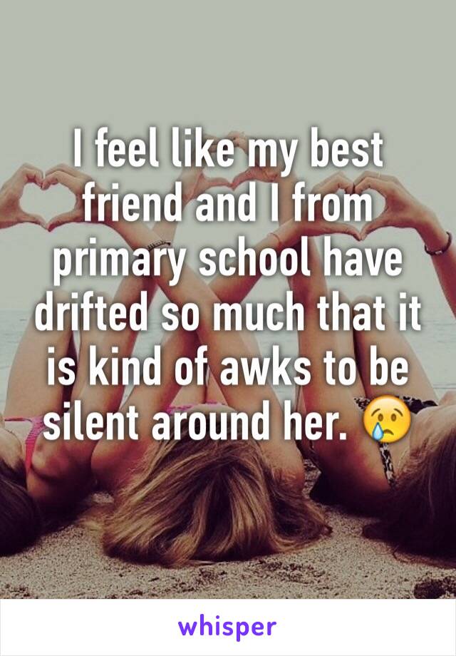 I feel like my best friend and I from primary school have drifted so much that it is kind of awks to be silent around her. 😢 