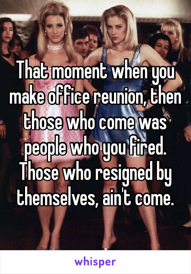 That moment when you make office reunion, then those who come was people who you fired.
Those who resigned by themselves, ain't come.