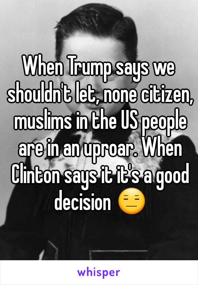 When Trump says we shouldn't let, none citizen, muslims in the US people are in an uproar. When Clinton says it it's a good decision 😑