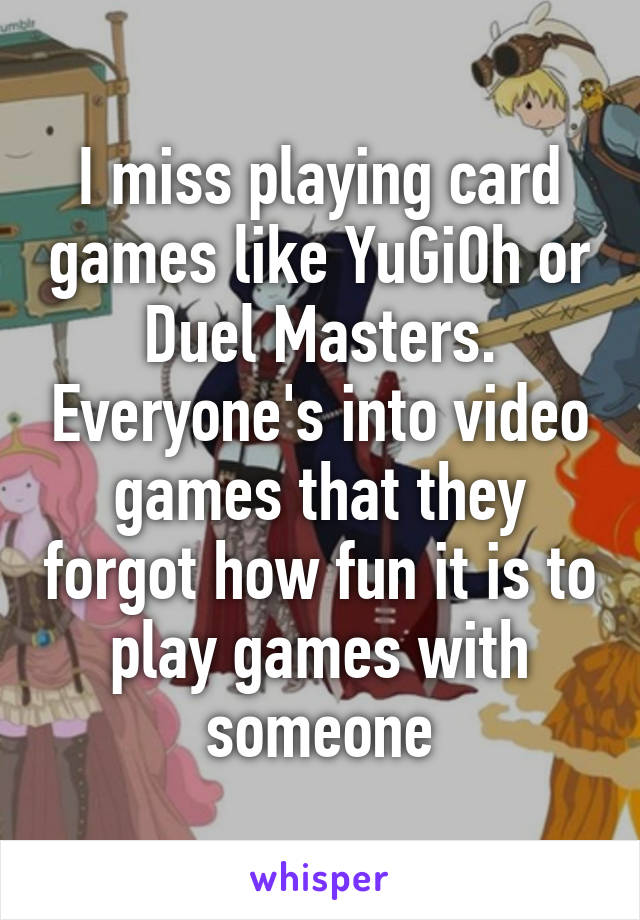 I miss playing card games like YuGiOh or Duel Masters. Everyone's into video games that they forgot how fun it is to play games with someone