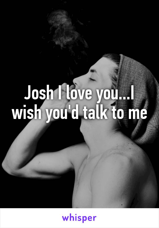 Josh I love you...I wish you'd talk to me 