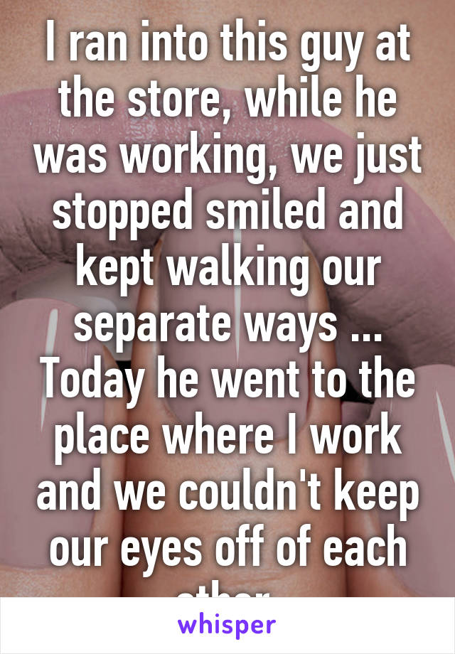 I ran into this guy at the store, while he was working, we just stopped smiled and kept walking our separate ways ... Today he went to the place where I work and we couldn't keep our eyes off of each other 