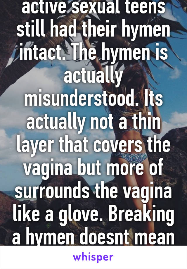 Did you know 52% active sexual teens still had their hymen intact. The hymen is actually misunderstood. Its actually not a thin layer that covers the vagina but more of surrounds the vagina like a glove. Breaking a hymen doesnt mean anything because it heals 