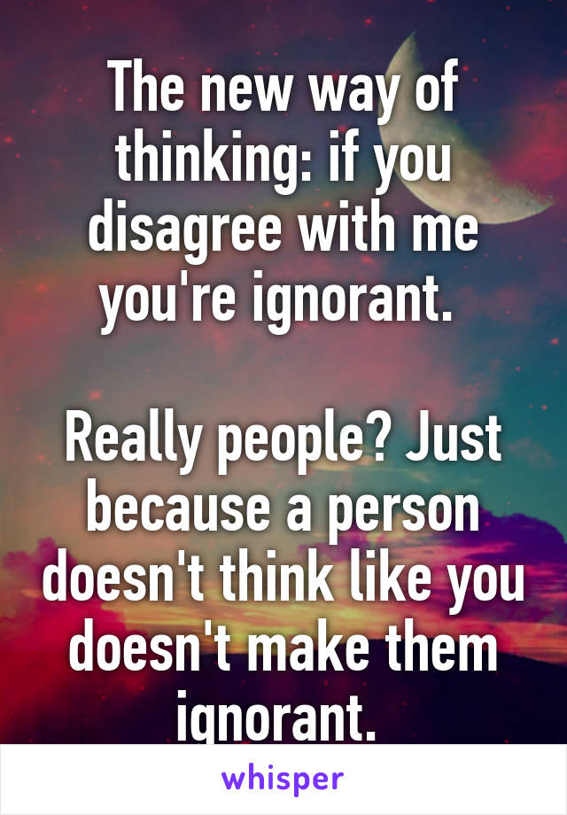 The new way of thinking: if you disagree with me you're ignorant. 

Really people? Just because a person doesn't think like you doesn't make them ignorant. 