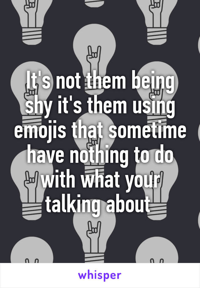 It's not them being shy it's them using emojis that sometime have nothing to do with what your talking about 