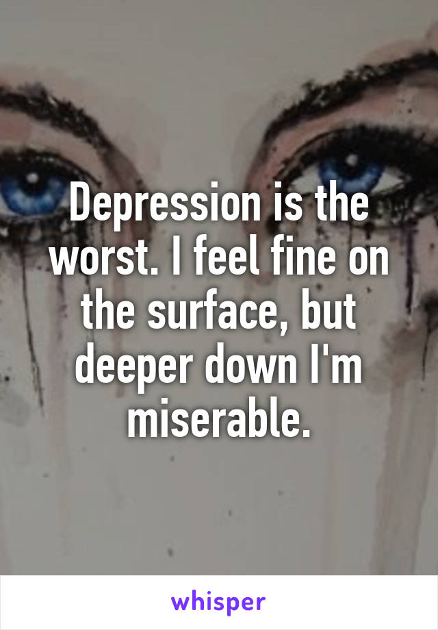 Depression is the worst. I feel fine on the surface, but deeper down I'm miserable.