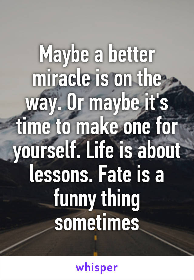 Maybe a better miracle is on the way. Or maybe it's time to make one for yourself. Life is about lessons. Fate is a funny thing sometimes