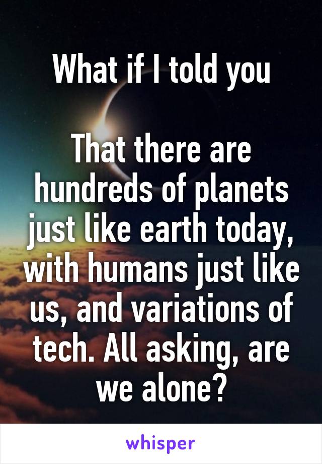 What if I told you

That there are hundreds of planets just like earth today, with humans just like us, and variations of tech. All asking, are we alone?