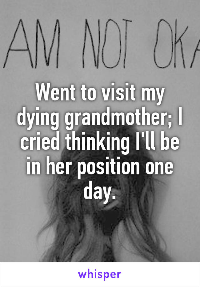 Went to visit my dying grandmother; I cried thinking I'll be in her position one day.