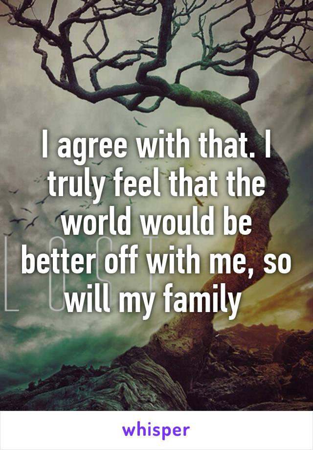 I agree with that. I truly feel that the world would be better off with me, so will my family 