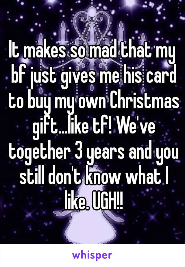 It makes so mad that my bf just gives me his card to buy my own Christmas gift...like tf! We've together 3 years and you still don't know what I like. UGH!!