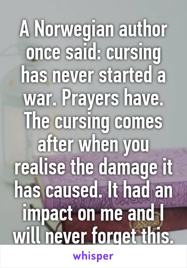 A Norwegian author once said: cursing has never started a war. Prayers have. The cursing comes after when you realise the damage it has caused. It had an impact on me and I will never forget this.