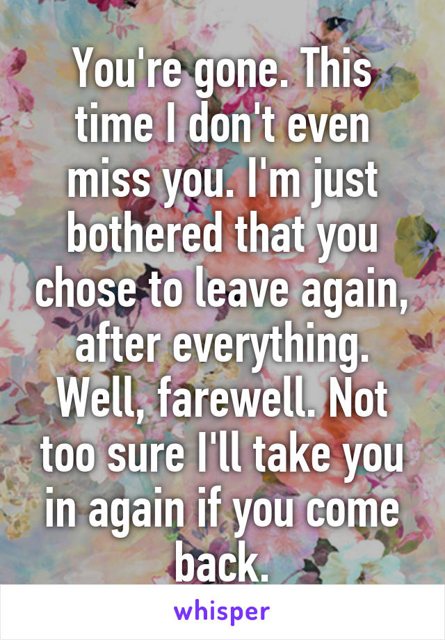 You're gone. This time I don't even miss you. I'm just bothered that you chose to leave again, after everything. Well, farewell. Not too sure I'll take you in again if you come back.