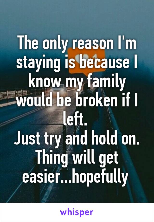 The only reason I'm staying is because I know my family would be broken if I left. 
Just try and hold on. Thing will get easier...hopefully 