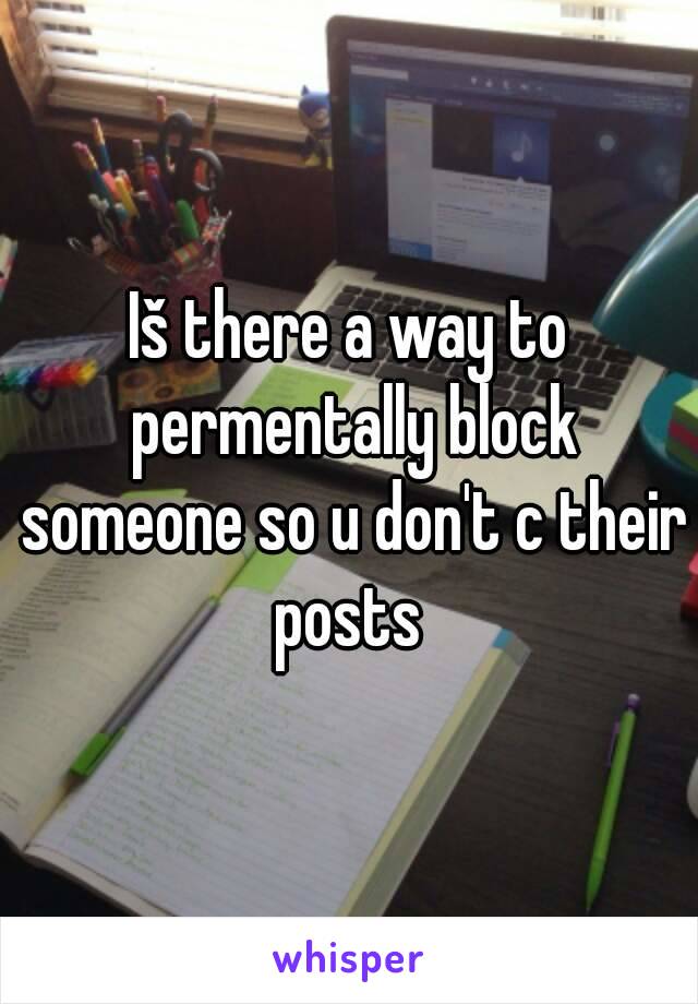 Iš there a way to permentally block someone so u don't c their posts 