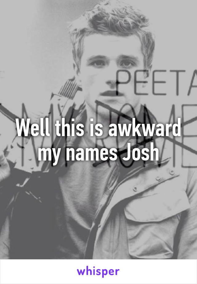 Well this is awkward my names Josh