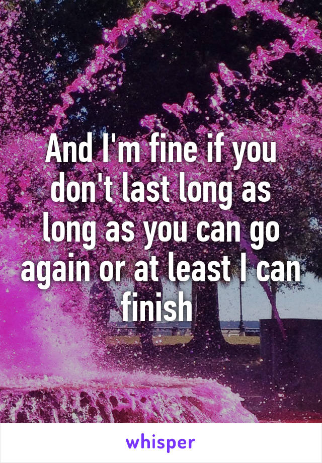 And I'm fine if you don't last long as long as you can go again or at least I can finish 