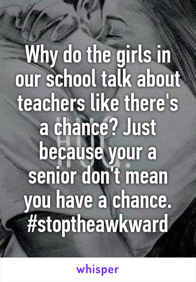 Why do the girls in our school talk about teachers like there's a chance? Just because your a senior don't mean you have a chance. #stoptheawkward