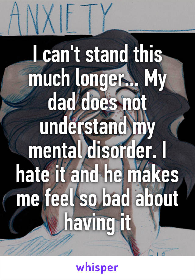 I can't stand this much longer... My dad does not understand my mental disorder. I hate it and he makes me feel so bad about having it