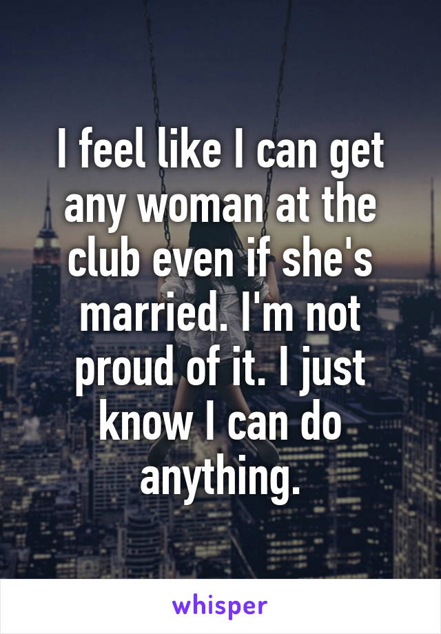 I feel like I can get any woman at the club even if she's married. I'm not proud of it. I just know I can do anything.