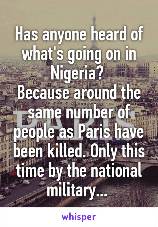 Has anyone heard of what's going on in Nigeria? 
Because around the same number of people as Paris have been killed. Only this time by the national military... 