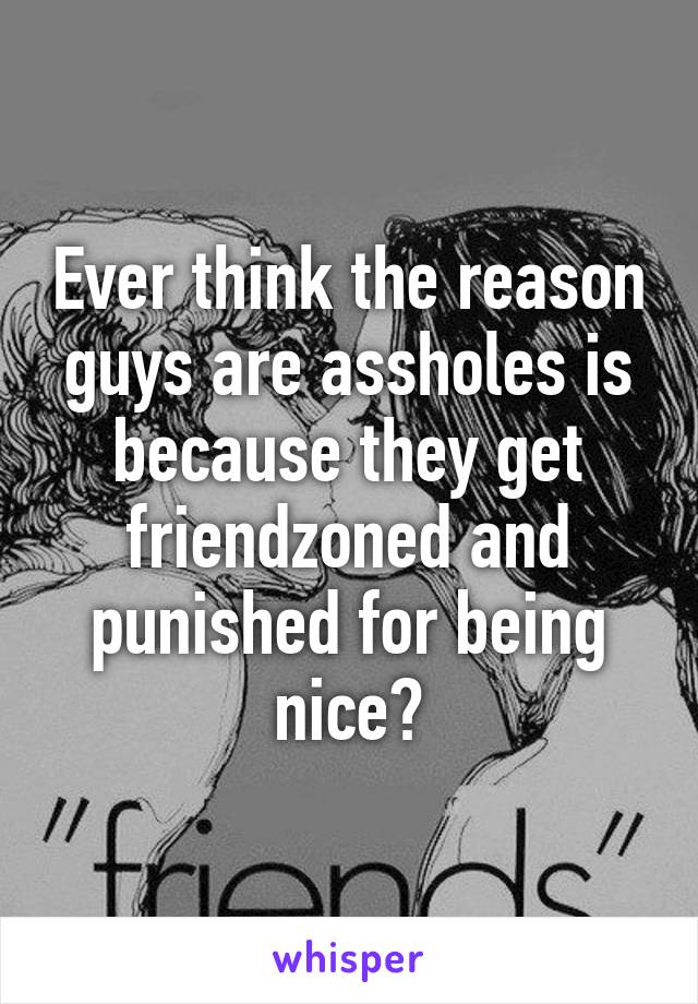 Ever think the reason guys are assholes is because they get friendzoned and punished for being nice?