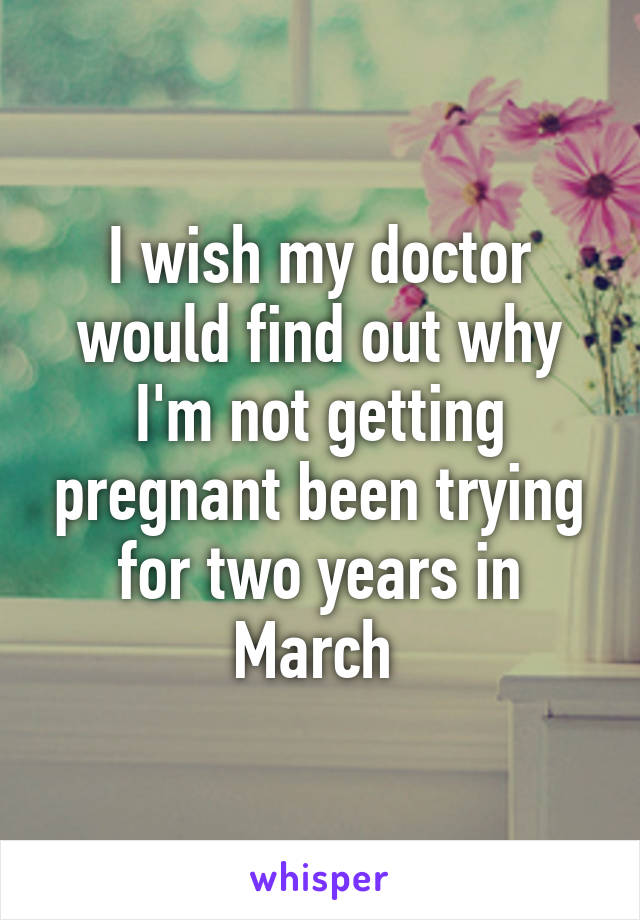 I wish my doctor would find out why I'm not getting pregnant been trying for two years in March 