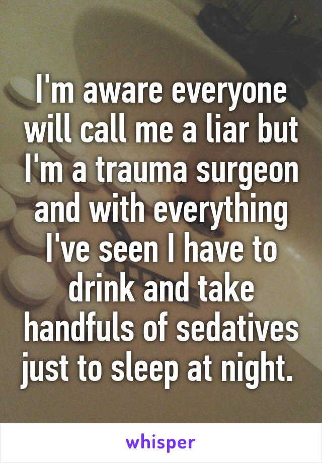 I'm aware everyone will call me a liar but I'm a trauma surgeon and with everything I've seen I have to drink and take handfuls of sedatives just to sleep at night. 