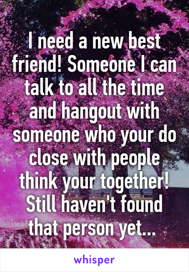 I need a new best friend! Someone I can talk to all the time and hangout with someone who your do close with people think your together! Still haven't found that person yet... 