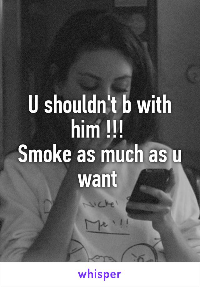 U shouldn't b with him !!! 
Smoke as much as u want 