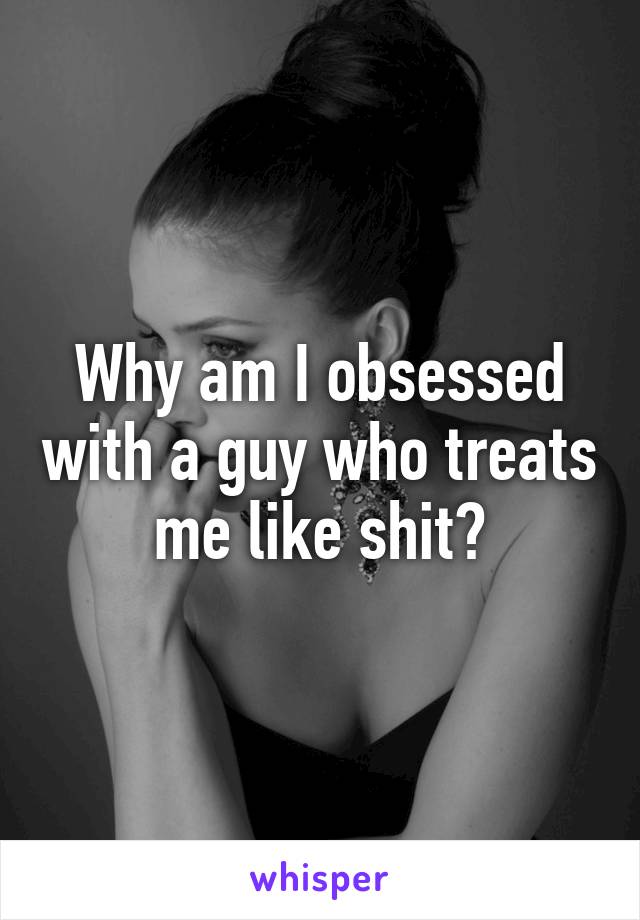 Why am I obsessed with a guy who treats me like shit?