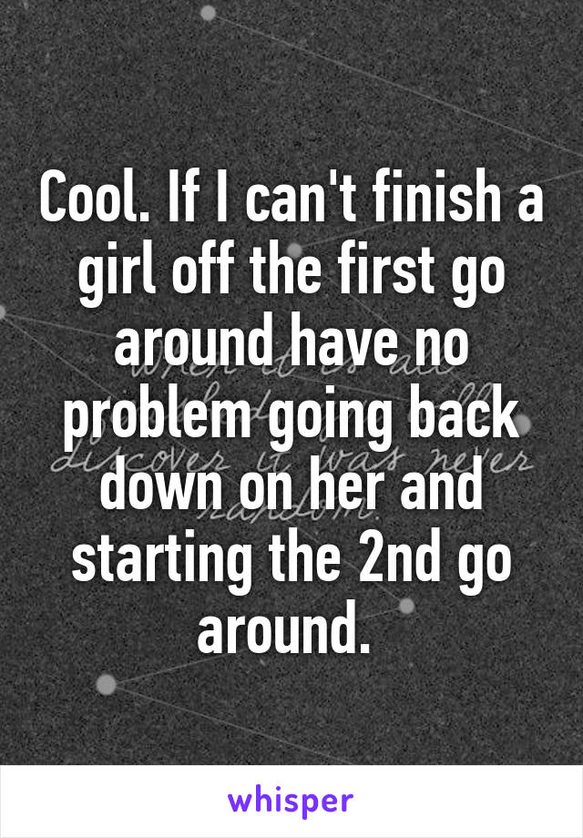 Cool. If I can't finish a girl off the first go around have no problem going back down on her and starting the 2nd go around. 