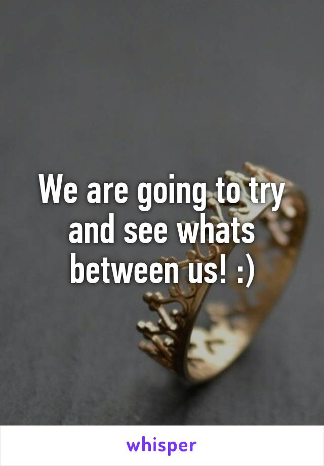 We are going to try and see whats between us! :)