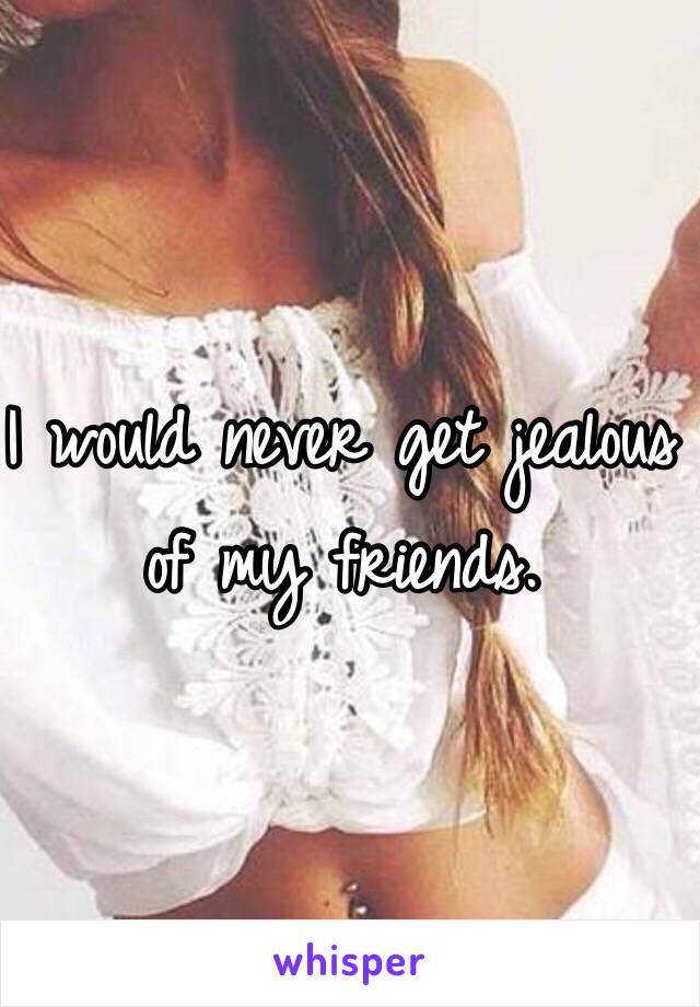 I would never get jealous of my friends. 