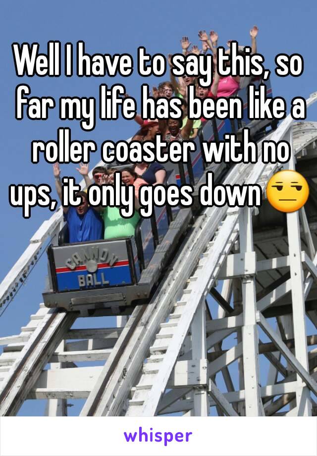 Well I have to say this, so far my life has been like a roller coaster with no ups, it only goes down😒 
