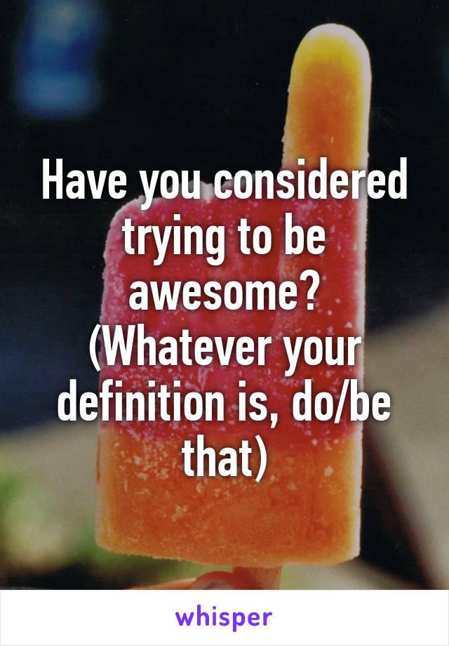 Have you considered trying to be awesome?
(Whatever your definition is, do/be that)