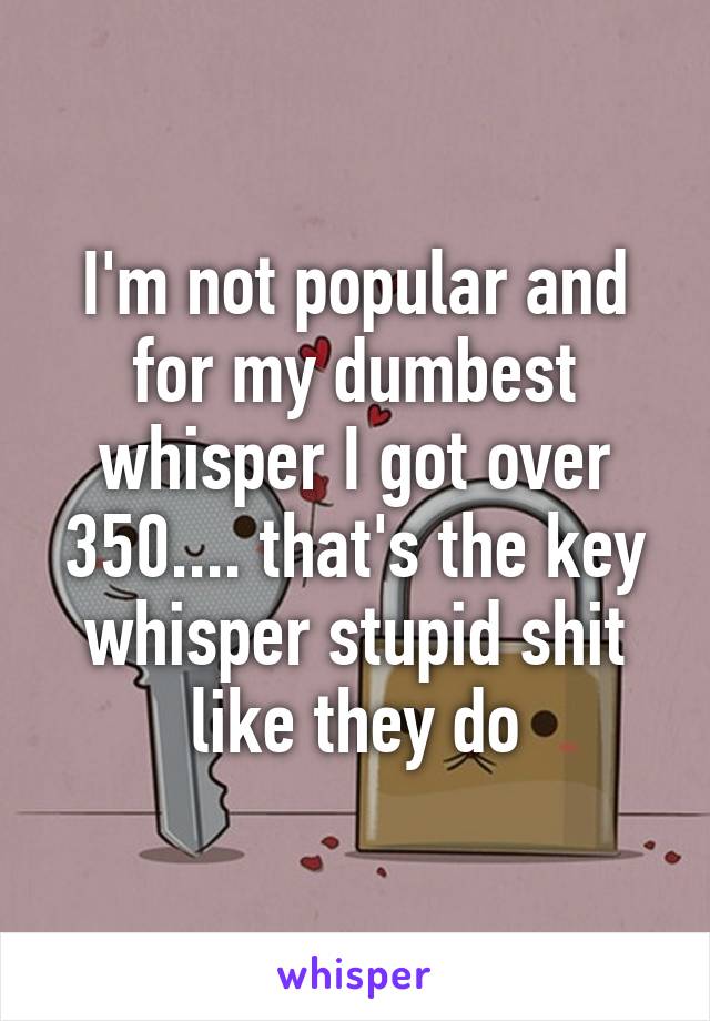 I'm not popular and for my dumbest whisper I got over 350.... that's the key whisper stupid shit like they do