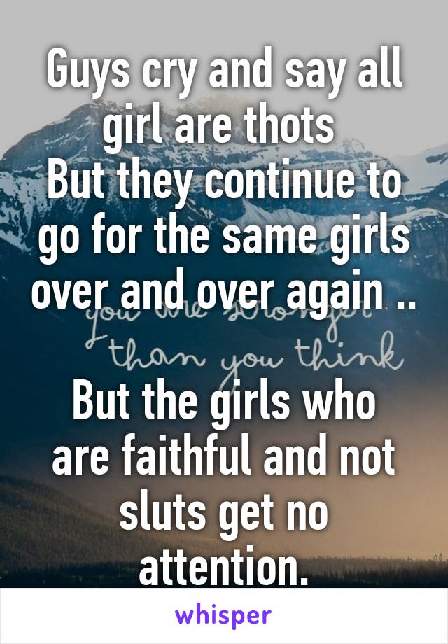 Guys cry and say all girl are thots 
But they continue to go for the same girls over and over again ..

But the girls who are faithful and not sluts get no attention.