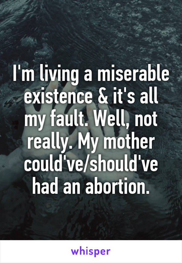 I'm living a miserable existence & it's all my fault. Well, not really. My mother could've/should've had an abortion.