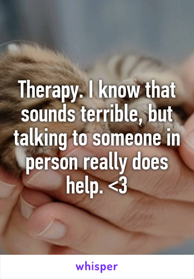 Therapy. I know that sounds terrible, but talking to someone in person really does help. <3