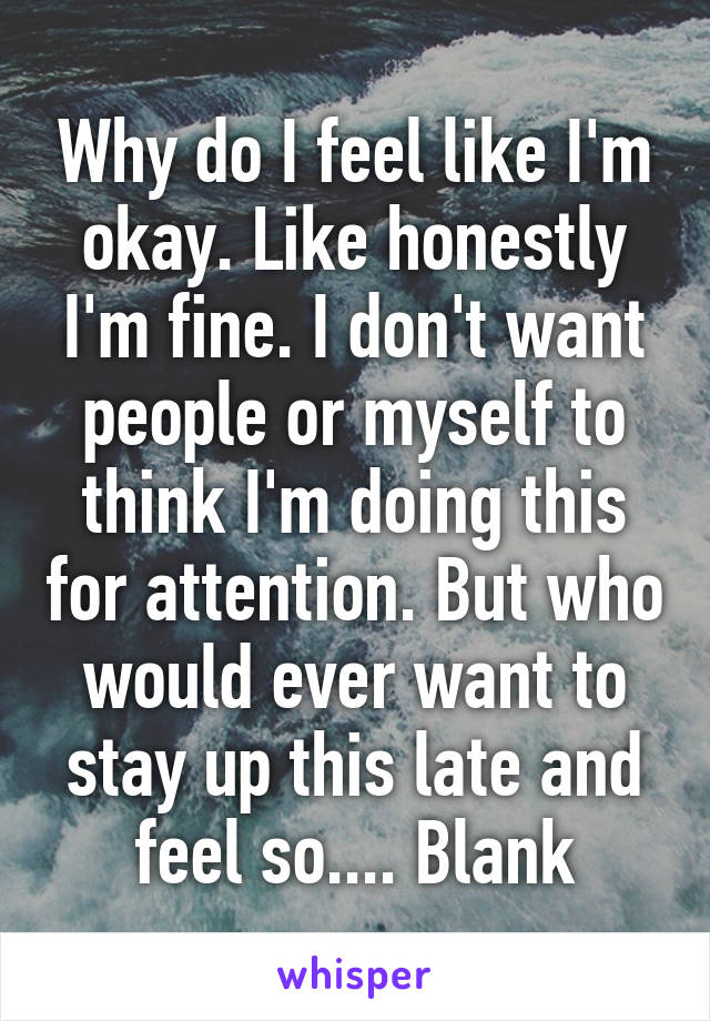 Why do I feel like I'm okay. Like honestly I'm fine. I don't want people or myself to think I'm doing this for attention. But who would ever want to stay up this late and feel so.... Blank