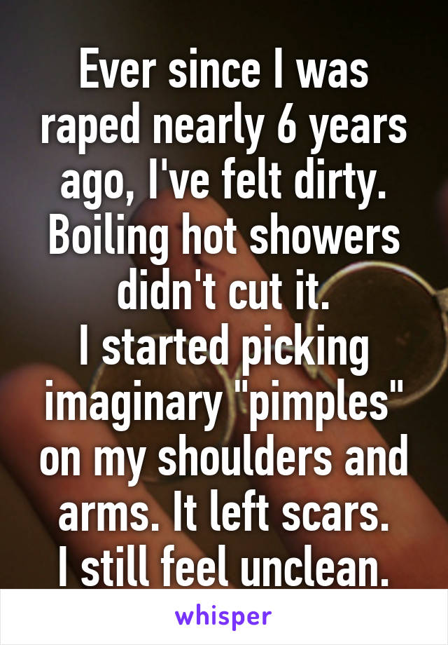 Ever since I was raped nearly 6 years ago, I've felt dirty. Boiling hot showers didn't cut it.
I started picking imaginary "pimples" on my shoulders and arms. It left scars.
I still feel unclean.